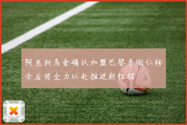 阿克利乌舍确认加盟巴黎李刚仁转会后将全力以赴推进新征程