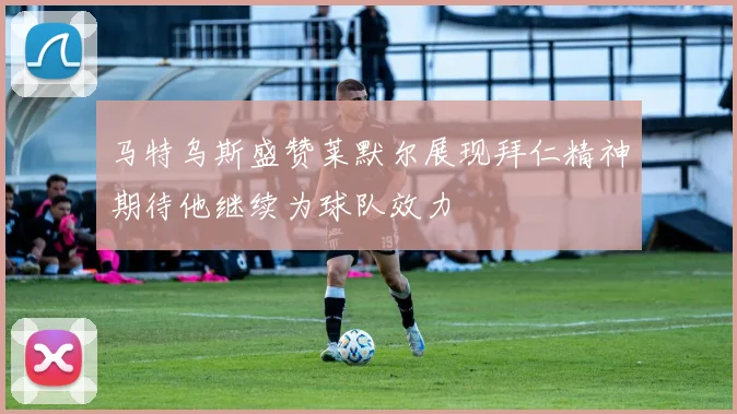 马特乌斯盛赞莱默尔展现拜仁精神期待他继续为球队效力