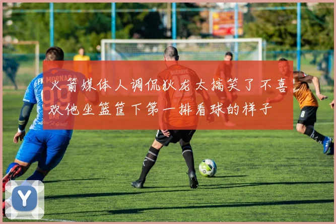 火箭媒体人调侃狄龙太搞笑了不喜欢他坐篮筐下第一排看球的样子