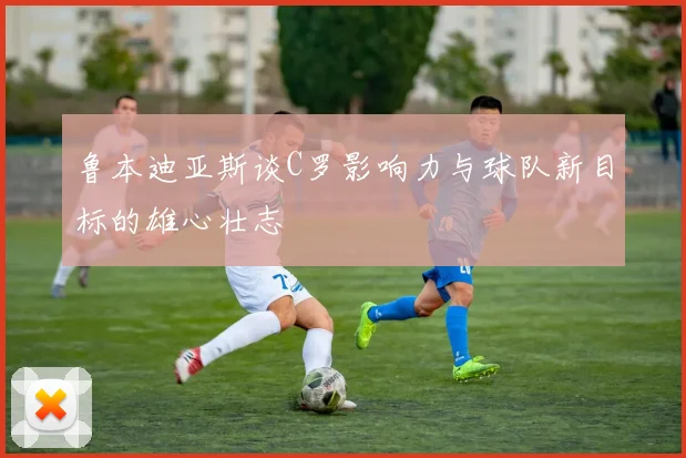 鲁本迪亚斯谈C罗影响力与球队新目标的雄心壮志