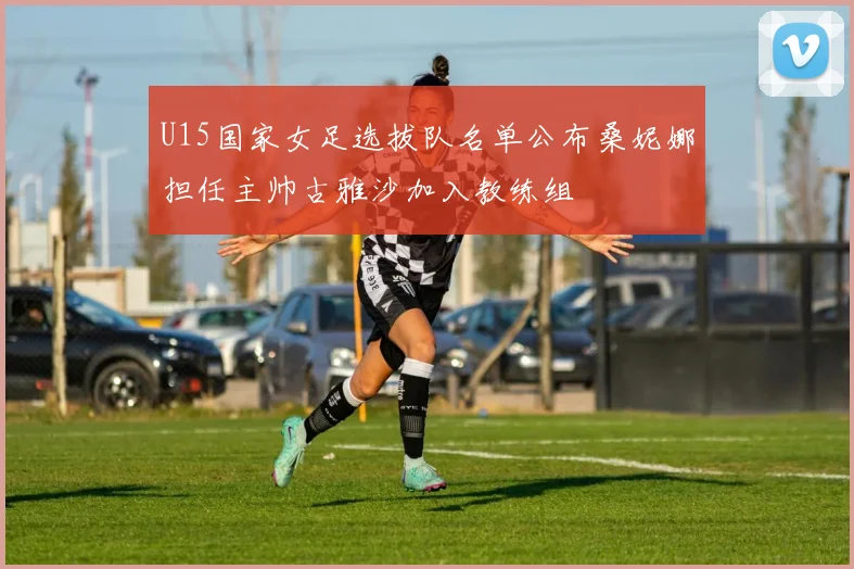 U15国家女足选拔队名单公布桑妮娜担任主帅古雅沙加入教练组
