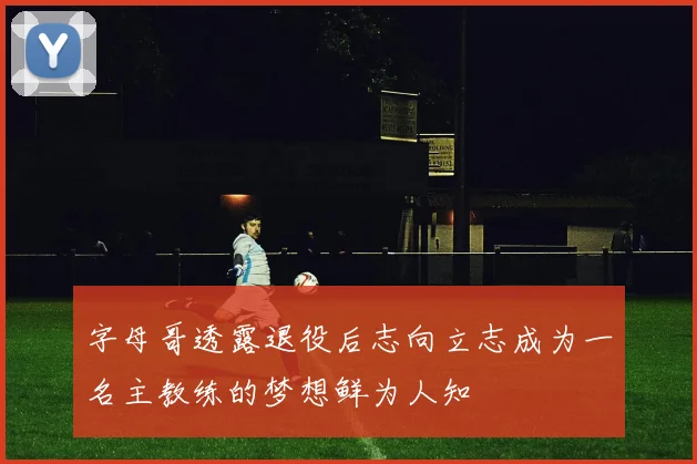 字母哥透露退役后志向立志成为一名主教练的梦想鲜为人知