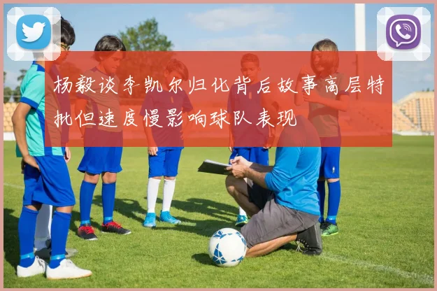 杨毅谈李凯尔归化背后故事高层特批但速度慢影响球队表现