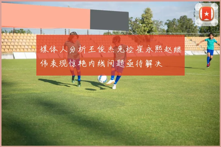 媒体人分析王俊杰免检崔永熙赵继伟表现惊艳内线问题亟待解决