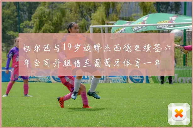 切尔西与19岁边锋杰西德里续签六年合同并租借至葡萄牙体育一年
