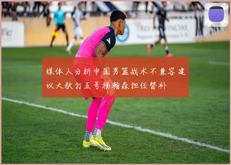 媒体人分析中国男篮战术不兼容建议大秋打五号杨瀚森担任替补